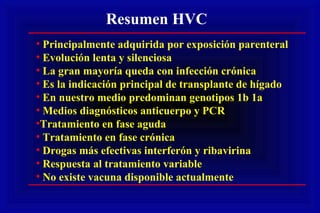 Resumen HVC
• Principalmente adquirida por exposición parenteral
• Evolución lenta y silenciosa
• La gran mayoría queda con infección crónica
• Es la indicación principal de transplante de hígado
• En nuestro medio predominan genotipos 1b 1a
• Medios diagnósticos anticuerpo y PCR
•Tratamiento en fase aguda
• Tratamiento en fase crónica
• Drogas más efectivas interferón y ribavirina
• Respuesta al tratamiento variable
• No existe vacuna disponible actualmente
 