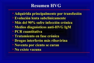 Resumen HVG
• Adquirida principalmente por transfusión
• Evolución lenta subclinicamente
• Más del 90% sufre infección crónica
• Medios diagnósticos anti-HVG IgM
• PCR cuantitativa
• Tratamiento en fase crónica
• Drogas interferón más ribavirina
• Noventa por ciento se curan
• No existe vacuna
 