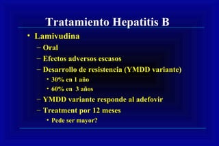 Tratamiento Hepatitis B
• Lamivudina
– Oral
– Efectos adversos escasos
– Desarrollo de resistencia (YMDD variante)
• 30% en 1 año
• 60% en 3 años
– YMDD variante responde al adefovir
– Treatment por 12 meses
• Pede ser mayor?
 