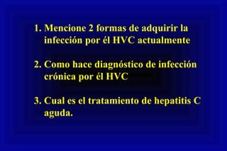 1. Mencione 2 formas de adquirir la
infección por él HVC actualmente
2. Como hace diagnóstico de infección
crónica por él HVC
3. Cual es el tratamiento de hepatitis C
aguda.
 