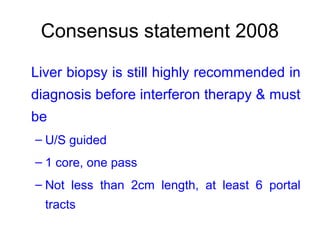 Consensus statement 2008
Liver biopsy is still highly recommended in
diagnosis before interferon therapy & must
be
– U/S guided
– 1 core, one pass
– Not less than 2cm length, at least 6 portal
tracts
 