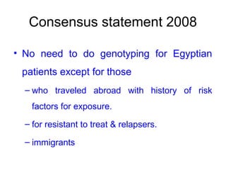 Consensus statement 2008
• No need to do genotyping for Egyptian
patients except for those
– who traveled abroad with history of risk
factors for exposure.
– for resistant to treat & relapsers.
– immigrants
 
