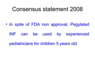 Consensus statement 2008
• In spite of FDA non approval, Pegylated
INF can be used by experienced
pediatricians for children 5 years old
 