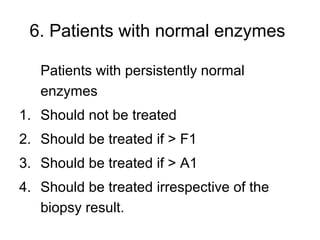 6. Patients with normal enzymes
Patients with persistently normal
enzymes
1. Should not be treated
2. Should be treated if > F1
3. Should be treated if > A1
4. Should be treated irrespective of the
biopsy result.
 