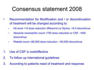 Consensus statement 2008
• Recommendation for Modification and / or discontinuation
of treatment will be changed according to:
– Hb level <10 dose reduction (Ribavirin) or Epirex, <8.5 discontinue
– Absolute neutrophilic count <750 dose reduction or CSF, <500
discontinue
– Platelet count <80,000 dose reduction, <50,000 discontinue
1. Use of CSF is cost/effective
2. To follow up international guidelines
3. According to patients need of treatment and response
 