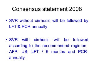 Consensus statement 2008
• SVR without cirrhosis will be followed by
LFT & PCR annually
• SVR with cirrhosis will be followed
according to the recommended regimen
AFP, US, LFT / 6 months and PCR-
annually
 