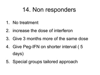 14. Non responders
1. No treatment
2. increase the dose of interferon
3. Give 3 months more of the same dose
4. Give Peg-IFN on shorter interval ( 5
days)
5. Special groups tailored approach
 