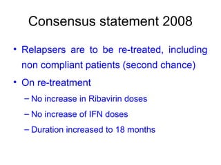 Consensus statement 2008
• Relapsers are to be re-treated, including
non compliant patients (second chance)
• On re-treatment
– No increase in Ribavirin doses
– No increase of IFN doses
– Duration increased to 18 months
 