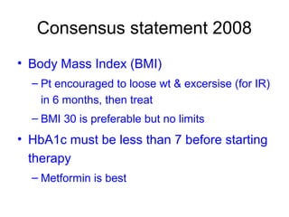 Consensus statement 2008
• Body Mass Index (BMI)
– Pt encouraged to loose wt & excersise (for IR)
in 6 months, then treat
– BMI 30 is preferable but no limits
• HbA1c must be less than 7 before starting
therapy
– Metformin is best
 