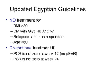 Updated Egyptian Guidelines
• NO treatment for
– BMI >30
– DM with Glyc Hb A1c >7
– Relapsers and non responders
– Age >60
• Discontinue treatment if
– PCR is not zero at week 12 (no pEVR)
– PCR is not zero at week 24
 