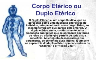 O Duplo Etérico é, um corpo fluídico, que se
apresenta como uma duplicata energética do
indivíduo, interpenetrando o seu corpo físico, ao
mesmo tempo em que parece dele emergir. O
duplo etérico emite, continuamente, uma
emanação energética que se apresenta em forma
de raias ou estrias que partem de toda a sua
superfície. Ao conjunto dessas raias é que,
geralmente, se denomina aura interna. É também
na supercície do duplo etérico que concentram os
“Chacras” e o “Fluído Vital” .
Corpo Etérico ou
Duplo Etérico
 