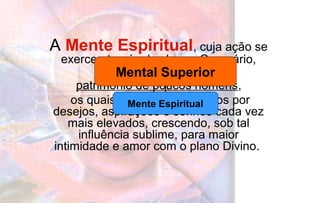 A Mente Espiritual, cuja ação se
exerce através do chacra Coronário,
ainda é
patrimônio de poucos homens,
os quais se sentem impelidos por
desejos, aspirações e sonhos cada vez
mais elevados, crescendo, sob tal
influência sublime, para maior
intimidade e amor com o plano Divino.
Mental Superior
Mente Espiritual
 