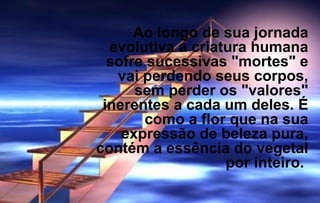 Ao longo de sua jornada 
evolutiva a criatura humana 
sofre sucessivas "mortes" e 
vai perdendo seus corpos, 
sem perder os "valores" 
inerentes a cada um deles. É 
como a flor que na sua 
expressão de beleza pura, 
contém a essência do vegetal 
por inteiro. 
 