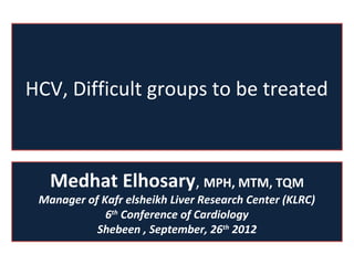HCV, Difficult groups to be treated



   Medhat Elhosary, MPH, MTM, TQM
 Manager of Kafr elsheikh Liver Research Center (KLRC)
             6th Conference of Cardiology
           Shebeen , September, 26th 2012
 