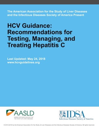 The American Association for the Study of Liver Diseases
and the Infectious Diseases Society of America Present
HCV Guidance:
Recommendations for
Testing, Managing, and
Treating Hepatitis C
Last Updated: May 24, 2018
www.hcvguidelines.org
© 2014-2018 by the American Association for the Study of Liver Diseases and the Infectious Diseases Society of America. All rights reserved.
 