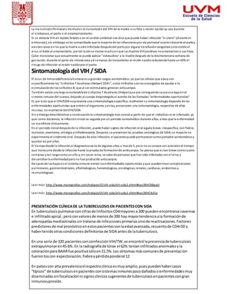 La transmisión Perinatal o Vertical es la transmisión del VIH de la madre a su feto o recién nacido ya sea durante 
el embarazo, el parto o el amamantamiento. 
Si se detecta VIH en tejidos fetales o en el cordón umbilical nos dice que puede haber infección "in útero" (durante el 
embarazo), sin embargo s e ha comprobado que la mayoría de las infecciones por vía perinatal ocurren durante el parto y 
exi sten casos en los que la madre a sido infectada después del parto por alguna transfusión sanguínea y transmite el 
vi rus al bebe al amamantarlo, por tal razón s e insiste mucho en que las madres VIH positivas no amamanten a sus hijos. 
Cabe mencionar que actualmente se puede aplicar "zidovudina" a la madre después de la decimotercera semana de 
ges tación, durante el parto vía intravenosa y 6 semanas de tratamiento al recién nacido reduciendo hasta un 43% el 
riesgo de infección al recién nacido por el parto. 
Sintomatología del VIH / SIDA 
El vi rus de inmunodeficiencia humana es a grandes rasgos asintomático, ya que las células que ataca son 
específicamente los "Linfocitos T Auxiliares (Helper) CD4+", estos linfocitos son los encargados de ayudar a la 
es timulación de los Linfocitos B, que al s er estimulados generan anticuerpos. 
También existe una baja considerable de Linfocitos T Auxiliares (Helper) que por consiguiente causa una baja en el 
s i stema inmune del cuerpo, dejando al cuerpo desprotegido al acecho de las llamadas "enfermedades oportunistas" 
Es por esto que el VIH/SIDA no presenta una s intomatología específica, realmente su sintomatología depende de las 
enfermedades oportunistas que entren al organismo, y es tas, provocaran una sintomatología, respectiva de ellas 
mi smas, no realmente del VIH/SIDA. 
Sin embargo describiremos a continuación la s intomatología más común a partir de que el individuo s e ve infectado, ya 
que como decíamos, la infección inicial va seguida por un periodo asintomático durante años, antes que la enfermedad 
se manifieste clínicamente. 
En el periodo inicial después de la infección, puede haber s ignos de infección vi ral aguda breve, inespecífica, con fiebre, 
malestar, exantema, artralgia y l infadenopatía. Después, s e presentan las pruebas serológicas de SIDA. La mayoría no 
experimenta el s índrome vi ral. Después de esta infección, el paciente puede permanecer como portador asintomático y 
quedar así por años. 
El tiempo desde la infección al diagnostico varía de algunos años a mas de 5, pero no s e conoce con precisión el tiempo 
que transcurre desde la infección hasta la prueba de formación de anticuerpos. Se piensa que es tan breve como cuatro 
semanas y tan largo como un año y, en casos raros, se sabe de personas que han sido infectadas con el vi rus y 
desarrollan la enfermedad pero no han producido anticuerpos. 
Después de las bajas en el sistema inmune vienen las enfermedades oportunistas y que pueden traer complicaciones 
pulmonares, gastrointestinales, oftalmologicas, hematologicas, oncologicas, renales, cardiacas, endocrinas y 
reumatologicas. 
Leer más: http://www.monografias.com/trabajos55/vih-sida/vih-sida2.shtml#ixzz3KHCK8ppU 
Leer más: http://www.monografias.com/trabajos55/vih-sida/vih-sida2.shtml#ixzz3KHC4sEIa 
PRESENTACIÓN CLÍNICA DE LA TUBERCULOSIS EN PACIENTES CON SIDA 
En tuberculosis pulmonar con cifras de linfocitos CD4 mayores a 200 pueden encontrarse cavernas 
e infiltrado apical , pero con valores de menos de 200 hay mayor tendencia a la formación de 
adenopatías mediastinales sin tratarse de infecciones primarias sino de reactivaciones. Factores 
predictores de mal pronóstico en estos pacientes son la edad avanzada, recuento de CD4<50 y 
haber tenido otras condiciones definitorias de SIDA antes de la tuberculosis. 
En una serie de 320 pacientes con coinfección VIH/TW, se encontró la presencia de tuberculosis 
extrapulmonar en 45.6%. En la radiografía de tórax el 62% tenían infiltrados anormales y la 
coloración para BAAR fue positiva sólo en 21.5%. Los síntomas más comunes de presentación 
fueron tos con expectoración, fiebre y pérdida ponderal 12 
En países con alta prevalencia el espectro clínico es muy amplio, pues pueden haber casos 
“típicos” de tuberculosis en pacientes con sistemas inmunes poco dañados o enfermedades muy 
diseminadas sin focalización ni signos clínicos sugerentes de tuberculosis en pacientes con gran 
inmunosupresión. 
 