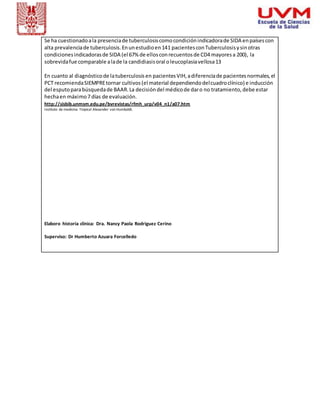 Se ha cuestionado a la presencia de tuberculosis como condición indicadora de SIDA en países con 
alta prevalencia de tuberculosis. En un estudio en 141 pacientes con Tuberculosis y sin otras 
condiciones indicadoras de SIDA (el 67% de ellos con recuentos de CD4 mayores a 200), la 
sobrevida fue comparable a la de la candidiasis oral o leucoplasia vellosa 13 
En cuanto al diagnóstico de la tuberculosis en pacientes VIH, a diferencia de pacientes normales, el 
PCT recomienda SIEMPRE tornar cultivos (el material dependiendo del cuadro clínico) e inducción 
del esputo para búsqueda de BAAR. La decisión del médico de dar o no tratamiento, debe estar 
hecha en máximo 7 días de evaluación. 
http://sisbib.unmsm.edu.pe/bvrevistas/rfmh_urp/v04_n1/a07.htm 
Instituto de medicina Tropical Alexander von Humboldt. 
Elaboro historia clínica: Dra. Nancy Paola Rodriguez Cerino 
Superviso: Dr Humberto Azuara Forcelledo 
