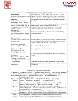ANTECEDENTES PERSONALES NO PATALOGICOS 
a) alimentación: 
carne, leche, huevos,lácteos, frutas y 
verduras, cereales, agua 
b) vivienda: 
tipo de construción, casa o 
departamento, propio o rentado, 
num de habitaciones, cuantas 
ventanas, cuantas puertas, num de 
personas que hbitan en la misma 
vidienda, animales. 
c) servicios intra y 
extradomiciliarios: 
agua potable, luz electrica, drenaje, 
alumbrado publico 
d) aseo personal 
lavado de manos, aseo bucal, baño, 
cambio de ropa. 
E) Adicciones.- Etilismo ( ) 
Tabaquismo ( ) Otras adicciones 
_______________________ 
F) Entrenamiento físico 
Realiza ejercicio SI ( ) NO ( ) 
Tipo/ Tiempo de ejercicios 
____________________________ 
g) Vacunación 
BCG ( ) Triple ( ) Tetanos ( ) DPT ( 
) Influenza ( ) Poliomelitis ( ) 
Paperas ( ) Viruela ( ) Neumococo ( 
) VPH ( ) Rubeola ( ) 
ANTECEDENTES PERSONALES PATOLOGICOS 
SE MARCAN (+) SI EL PACIENTE DICE QUE ES POSITIVO , (-) SI ES NEGATIVO, Y LO QUE SE DEBA DESCRIBIR. 
Sistema 
nervioso Central 
Parkinson( - ) Encefalopatía(-) AlzHeimer( - ) Epilepsia( - ) Esclerosis Múltiple( - ) 
Narcolepsia( - ) Hipertensión Intracraneal( - ) Neuralgia del trigémino( - ) 
Parálisis Cerebral Infantil ( - ) 
Órganos de los 
sentidos 
Cataratas(-) Conjuntivi tis(-) Otitis(-) Miopía(-) Rinitis( - ) Glaucoma( - ) 
Caries( - ) Dermatitis( - ) Gingivitis( - ) Pérdida del sentido( - ) 
Cardiovascular Aneurisma( - ) Arteroesclerosis( - ) Enfermedad Vascular Periférica( - ) IAM( - ) 
Ángor( - ) Fiebre Reumática( - ) ACV(- ) Insuficiencia cardiaca( - ) HTA( - ) 
Respiratorio EPOC( - ) Insuficiencia Respiratoria( - ) Asma(-) Neumonía( - ) Bronquitis( - ) 
Enfisema Pulmonar( - ) Pulmonía( - ) Tuberculosis( - ) Influenza( - ) Rinofaringitis( - ) 
Faringoamigdalitis( - ) Histoplasmosis(-) 
Gastrointestinal Gastritis( - ) Invaginación Intestinal(- ) Colitis( - ) Hepatitis C(+) Salmonelosis(-) 
Amibiasis( - ) Ulceras(-) Cálculos Biliares( - ) Reflujo Gastrointestinal( - ) Apendicitis (+) 
Genito – 
Urinario 
Insuficiencia Renal( - ) Litiasis Urinaria(-) Enfermedad Renal Túbulo Intestinal(-) 
Nefritis( - ) Hidronefrosis( - ) Uremia( - ) Pielonefritis( - ) Nefroesclerosis( - ) 
H) Vida sexual 
Pa c i ente come 2 veces a l día , cons ume de 3 a 4 veces 
ca rnes roj a s en l a s ema na , ca rnes bl a nca s una vez a l a 
s ema na a proxima damente, fruta s y verdura s oca s i ona les , 
cons ume de medi o l i tro ha s ta un l i tro y medi o de a gua 
por día . 
Refiere vivir en una casa de material, con piso de cemento, paredes 
de block, techo de losa, 1 habitación, baño y cocina 
intradomiciliarias, 4 ventanas, dos puertas y refiere no tener 
contactos con mascotas . Viven solo su esposa y el en casa. 
Cuenta con agua potable, luz electrica, buen drenaje público y 
alumbrado público. 
Lavado de manos de 2 a 3 varias veces al dia, aseo bucal 3 veces al 
dia, baños diario, y tiene dos cambios de ropa completa con ropa 
externa e interna al día, duerme 6 horas al día. 
Consumidor de Marihuana y Cocaína. 
Refiere jugar futbol ocasionalmente. 
Esquema de vacunación incompleto ( no recordó las vacunas que 
faltan) 
Vida sexual Activa. Inicio de vida sexual a los 16 años, múltiples 
parejas sexuales, relaciones sexuales con sexoservidoras, sin uso de 
preservativo. 
 