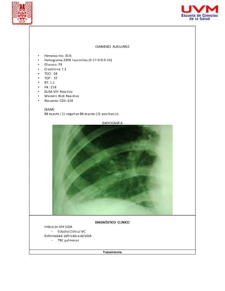 EXAMENES AUXILIARES 
• Hematocrito: 31% 
• Hemograma:3200 leucocitos (0-57-0-0-9-34) 
• Glucosa: 74 
• Creatinina: 1.2 
• TGO: 58 
• TGP : 37 
• BT: 1.2 
• FA : 258 
• ELISA VIH Reactivo 
• Western Blot: Reactivo 
• Recuento CD4: 158 
(BAAR) 
BK esputo (1): negativo BK esputo (2): positivo (+) 
RADIOGRAFIA 
DIAGNÓSTICO CLINICO 
Infección VIH SIDA 
– Estadio Clínico IVC 
Enfermedad definidora de SIDA 
– TBC pulmonar 
Tratamiento 
 
