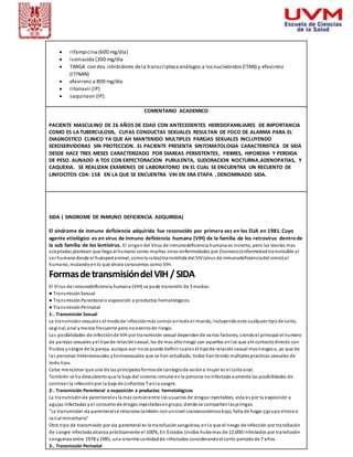  rifampicina (600 mg/día) 
 isoniacida (300 mg/día 
 TARGA con dos inhibidores de la transcriptasa análogos a los nucleósidos (ITAN) y efavirenz 
(ITINAN) 
 efavirenz a 800 mg/día. 
 ritonavir (IP) 
 saquinavir (IP). 
COMENTARIO ACADEMICO 
PACIENTE MASCULINO DE 26 AÑOS DE EDAD CON ANTECEDENTES HEREDOFAMILIARES DE IMPORTANCIA 
COMO ES LA TUBERCULOSIS, CUYAS CONDUCTAS SEXUALES RESULTAN DE FOCO DE ALARMA PARA EL 
DIAGNOSTICO CLINICO YA QUE AH MANTENIDO MULTIPLES PAREJAS SEXUALES INCLUYENDO 
SEXOSERVIDORAS SIN PROTECCION. EL PACIENTE PRESENTA SINTOMATOLOGIA CARACTERISTICA DE SIDA 
DESDE HACE TRES MESES CARACTERIZADO POR DIAREAS PERSISTENTES, FIEBRES, HIPOREXIA Y PERDIDA 
DE PESO. AUNADO A TOS CON EXPECTORACION PURULENTA, SUDORACION NOCTURNA,ADENOPATIAS, Y 
CAQUEXIA. SE REALIZAN EXAMENES DE LABORATORIO EN EL CUAL SE ENCUENTRA UN RECUENTO DE 
LINFOCITOS CD4: 158 EN LA QUE SE ENCUENTRA VIH EN 3RA ETAPA , DENOMINADO SIDA. 
SIDA ( SINDROME DE INMUNO DEFICIENCIA ADQUIRIDA) 
El síndrome de inmuno deficiencia adquirida fue reconocido por primera vez en los EUA en 1981. Cuyo 
agente etiológico es en virus de inmuno deficiencia humana (VIH) de la familia de los retrovirus dentro de 
la sub familia de los lentivirus. El origen del Virus de inmunodeficiencia humana es incierto, pero las teorías mas 
aceptadas plantean que llego al humano como muchas otras enfermedades por Zoonosis (enfermedad transmisible al 
ser humano desde el huésped animal, como la rabia) transmitida del SIV (virus de inmunodeficiencia del simio) al 
humano, mutando en lo que ahora conocemos como VIH. 
Formas de transmisión del VIH / SIDA 
El Vi rus de inmunodeficiencia humana (VIH) se pude transmitir de 3 modos: 
● Tra ns misión Sexual 
● Tra ns misión Parenteral o exposición a productos hematológicos 
● Tra ns misión Pe rinatal 
1-. Transmisión Sexual 
La transmisión sexual es el modo de infección más común en todo el mundo, incluyendo este cualquier tipo de coito; 
vaginal, anal y menos frecuente pero no exento de riesgo. 
Las posibilidades de infección de VIH por transmisión sexual dependen de varios factores, s iendo el principal el numero 
de parejas sexuales y el tipo de relación sexual, los de mas alto riesgo son aquellos en los que ahí contacto directo con 
fluidos y sangre de la pareja, aunque aun no se puede definir cual es el tipo de relación sexual mas riesgoso, ya que de 
las personas heterosexuales y homosexuales que se han estudiado, todos han tenido múltiples practicas sexuales de 
todo tipo. 
Cabe mencionar que una de las principales formas de contagio de varón a mujer es el coito anal. 
También se ha descubierto que la baja del sistema inmune en la persona no infectada aumenta las posibilidades de 
contraer la infección por la baja de Linfocitos T en la sangre. 
2-. Transmisión Parenteral o exposición a productos hematológicos 
La transmisión vía parenteral es la mas común entre los usuarios de drogas inyectables, esta es por la exposición a 
agujas infectadas y el consumo de drogas inyectadas en grupo, donde se comparten las jeringas. 
"La transmisión vía parenteral s e relaciona también con un nivel socioeconómico bajo, falta de hogar y grupo étnico o 
racial minoritario" 
Otro tipo de transmisión por vía parenteral es la transfusión sanguínea, en la que el riesgo de infección por transfusión 
de sangre infectada alcanza prácticamente el 100%, En Estados Unidos hubo mas de 12,000 infectados por transfusión 
sanguínea entre 1978 y 1985; una enorme cantidad de infectados considerando el corto periodo de 7 años. 
3-. Transmisión Perinatal 
 