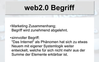 web2.0 Begriff

•Marketing Zusammenhang;
 Begriff wird zunehmend abgelehnt.

•sinnvoller Begriff:
 "Das Internet" als Phänomen hat sich zu etwas
 Neuem mit eigener Systemlogik weiter
 entwickelt, welche für sich nicht mehr aus der
 Summe der Elemente erklärbar ist.
 