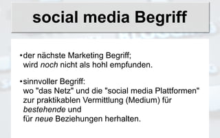social media Begriff

•der nächste Marketing Begriff;
 wird noch nicht als hohl empfunden.

•sinnvoller Begriff:
 wo "das Netz" und die "social media Plattformen"
 zur praktikablen Vermittlung (Medium) für
 bestehende und
 für neue Beziehungen herhalten.
 