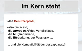 im Kern steht

•das Benutzerprofil,

•also die ecard,
 die bonus card des Vorteilsklubs,
 die Mitgliederkarte,
 die Bürgerkarte, der Pass usw. ...

.. und die Kompatibilität der Leseapparate!
 
