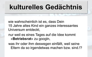 kulturelles Gedächtnis

wie wahrscheinlich ist es, dass Dein
15 Jahre altes Kind ein ganzes interessantes
Universum entdeckt,
nur weil es eines Tages auf die Idee kommt
 «Betriebsrat» zu googln,
was ihr oder ihm deswegen einfällt, weil seine
 Eltern da so irgendetwas machen bzw. sind.!?
 