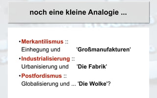 noch eine kleine Analogie ...


•Merkantilismus ::
 Einhegung und        'Großmanufakturen'
•Industrialisierung ::
 Urbanisierung und 'Die Fabrik'
•Postfordismus ::
 Globalisierung und ... 'Die Wolke'?
 