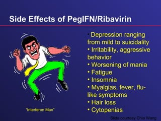 Side Effects of PegIFN/Ribavirin
• Depression ranging
from mild to suicidality
• Irritability, aggressive
behavior
• Worsening of mania
• Fatigue
• Insomnia
• Myalgias, fever, flu-
like symptoms
• Hair loss
• Cytopenias“Interferon Man”
Slide courtesy Chia Wang
 