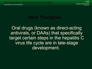 clinicaloptions.com/hepatitis
Change Folio Title on Master /Arial 15pt /Unbold White
clinicaloptions.com/hepatitis
Future Generations: Direct-Acting Antivirals for Hepatitis C
Oral drugs (known as direct-acting
antivirals, or DAAs) that specifically
target certain steps in the hepatitis C
virus life cycle are in late-stage
development.
New Therapies
 