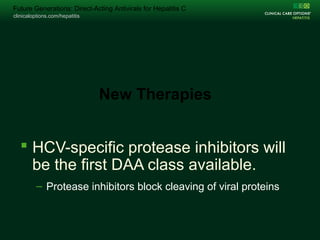 clinicaloptions.com/hepatitis
Change Folio Title on Master /Arial 15pt /Unbold White
clinicaloptions.com/hepatitis
Future Generations: Direct-Acting Antivirals for Hepatitis C
 HCV-specific protease inhibitors will
be the first DAA class available.
– Protease inhibitors block cleaving of viral proteins
New Therapies
 