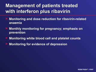 Management of patients treated
with interferon plus ribavirin
 Monitoring and dose reduction for ribavirin-related
anaemia
 Monthly monitoring for pregnancy; emphasis on
prevention
 Monitoring white blood cell and platelet counts
 Monitoring for evidence of depression
REBETRON™. PDR®
 