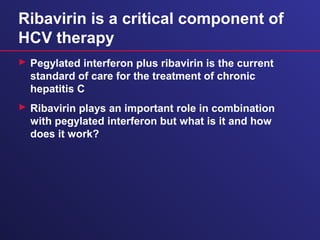 Ribavirin is a critical component of
HCV therapy
 Pegylated interferon plus ribavirin is the current
standard of care for the treatment of chronic
hepatitis C
 Ribavirin plays an important role in combination
with pegylated interferon but what is it and how
does it work?
 