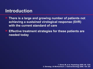 Introduction
 There is a large and growing number of patients not
achieving a sustained virological response (SVR)
with the current standard of care
 Effective treatment strategies for these patients are
needed today
1. Ghany M, et al. Hepatology 2009; 49: 1335
2. Dienstag J & McHutchison J. Gastroenterology 2006; 130: 225
 