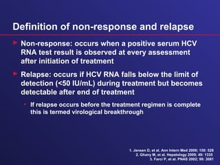 Definition of non-response and relapse
 Non-response: occurs when a positive serum HCV
RNA test result is observed at every assessment
after initiation of treatment
 Relapse: occurs if HCV RNA falls below the limit of
detection (<50 IU/mL) during treatment but becomes
detectable after end of treatment
• If relapse occurs before the treatment regimen is complete
this is termed virological breakthrough
1. Jensen D, et al. Ann Intern Med 2009; 150: 528
2. Ghany M, et al. Hepatology 2009; 49: 1335
3. Farci P, et al. PNAS 2002; 99: 3081
 