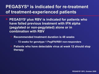 PEGASYS®
is indicated for re-treatment
of treatment-experienced patients
 PEGASYS®
plus RBV is indicated for patients who
have failed previous treatment with IFN alpha
(pegylated or non-pegylated) alone or in
combination with RBV
• Recommended treatment duration is 48 weeks
– 72 weeks for genotype 1 PegIFN/RBV non-responders
• Patients who have detectable virus at week 12 should stop
therapy
PEGASYS®
SPC, October 2009
 