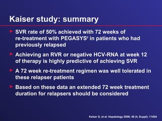 Kaiser study: summary
 SVR rate of 50% achieved with 72 weeks of
re-treatment with PEGASYS®
in patients who had
previously relapsed
 Achieving an RVR or negative HCV-RNA at week 12
of therapy is highly predictive of achieving SVR
 A 72 week re-treatment regimen was well tolerated in
these relapser patients
 Based on these data an extended 72 week treatment
duration for relapsers should be considered
Kaiser S, et al. Hepatology 2008; 48 (4, Suppl); 1140A
 