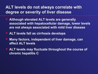 ALT levels do not always correlate with
degree or severity of liver disease
 Although elevated ALT levels are generally
associated with hepatocellular damage, lower levels
are not always associated with mild liver disease
 ALT levels fall as cirrhosis develops
 Many factors, independent of liver damage, can
affect ALT levels
 ALT levels may fluctuate throughout the course of
chronic hepatitis C
 