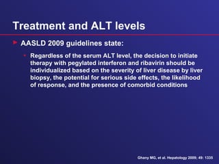Treatment and ALT levels
 AASLD 2009 guidelines state:
• Regardless of the serum ALT level, the decision to initiate
therapy with pegylated interferon and ribavirin should be
individualized based on the severity of liver disease by liver
biopsy, the potential for serious side effects, the likelihood
of response, and the presence of comorbid conditions
Ghany MG, et al. Hepatology 2009; 49: 1335
 
