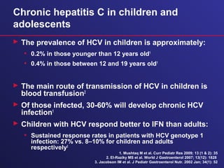 Chronic hepatitis C in children and
adolescents
 The prevalence of HCV in children is approximately:
• 0.2% in those younger than 12 years old1
• 0.4% in those between 12 and 19 years old1
 The main route of transmission of HCV in children is
blood transfusion2
 Of those infected, 30-60% will develop chronic HCV
infection1
 Children with HCV respond better to IFN than adults:
• Sustained response rates in patients with HCV genotype 1
infection: 27% vs. 8–10% for children and adults
respectively3
1. Mushtaq M et al. Curr Pediatr Res 2009; 13 (1 & 2): 35
2. El-Raziky MS et al. World J Gastroenterol 2007; 13(12): 1828
3. Jacobson IM et al. J Pediatr Gastroenterol Nutr. 2002 Jan; 34(1): 52
 