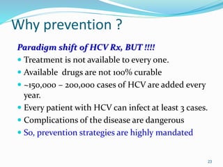 Why prevention ?
Paradigm shift of HCV Rx, BUT !!!!
 Treatment is not available to every one.
 Available drugs are not 100% curable
 ~150,000 – 200,000 cases of HCV are added every
year.
 Every patient with HCV can infect at least 3 cases.
 Complications of the disease are dangerous
 So, prevention strategies are highly mandated
23
 