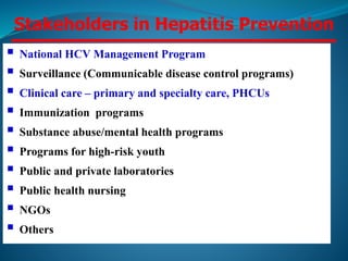 Stakeholders in Hepatitis Prevention
 National HCV Management Program
 Surveillance (Communicable disease control programs)
 Clinical care – primary and specialty care, PHCUs
 Immunization programs
 Substance abuse/mental health programs
 Programs for high-risk youth
 Public and private laboratories
 Public health nursing
 NGOs
 Others
 