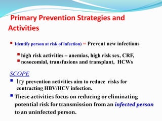 Primary Prevention Strategies and
Activities
 Identify person at risk of infection) = Prevent new infections
high risk activities – anemias, high risk sex, CRF,
nosocomial, transfusions and transplant, HCWs
SCOPE
 1ry prevention activities aim to reduce risks for
contracting HBV/HCV infection.
These activities focus on reducing or eliminating
potential risk for transmission from an infected person
to an uninfected person.
 