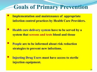 Goals of Primary Prevention
 Implementation and maintenance of appropriate
infection control practices by Health Care Providers.
 Health care delivery system have to be served by a
system that screens and tests blood and tissue
 People are to be informed about risk reduction
strategies to prevent new infections.
 Injecting Drug Users must have access to sterile
injection equipment.
29
 