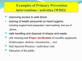 Examples of Primary Prevention
interventions / activities (WHO)
 improving access to safe blood.
 training of health personnel on hand hygiene:
including surgical hand preparation, hand washing and use of
gloves.
 safe handling and disposal of sharps and waste.
 safe cleaning and Proper sterilization of reusable equipment;
(Endoscopies- dentists- circumcision ,, etc)
 Safe Injection Practices / multi-dose vials
 Education of the public
.
 