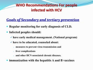 WHO Recommendations For people
infected with HCV
Goals of Secondary and tertiary prevention
 Regular monitoring for early diagnosis of CLD.
 Infected peoples should:
 have early medical management. (National program)
 have to be educated, counseled about:
o measures to prevent virus transmission and
o liver complications
o and other HCV-associated chronic diseases.
 immunization with the hepatitis A and B vaccines
 