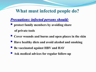 What must infected people do?
Precautions: infected persons should:
 protect family members by avoiding share
of private tools
 Cover wounds and burns and open places in the skin
 Have healthy diets and avoid alcohol and smoking
 Be vaccinated against HBV and HAV
 Ask medical advices for regular follow-up
 