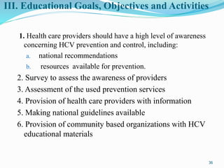III. Educational Goals, Objectives and Activities
1. Health care providers should have a high level of awareness
concerning HCV prevention and control, including:
a. national recommendations
b. resources available for prevention.
2. Survey to assess the awareness of providers
3. Assessment of the used prevention services
4. Provision of health care providers with information
5. Making national guidelines available
6. Provision of community based organizations with HCV
educational materials
36
 