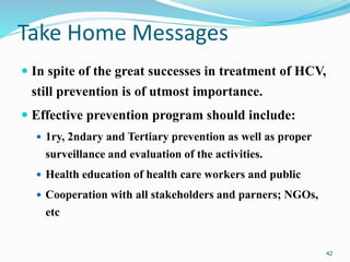 Take Home Messages
 In spite of the great successes in treatment of HCV,
still prevention is of utmost importance.
 Effective prevention program should include:
 1ry, 2ndary and Tertiary prevention as well as proper
surveillance and evaluation of the activities.
 Health education of health care workers and public
 Cooperation with all stakeholders and parners; NGOs,
etc
42
 